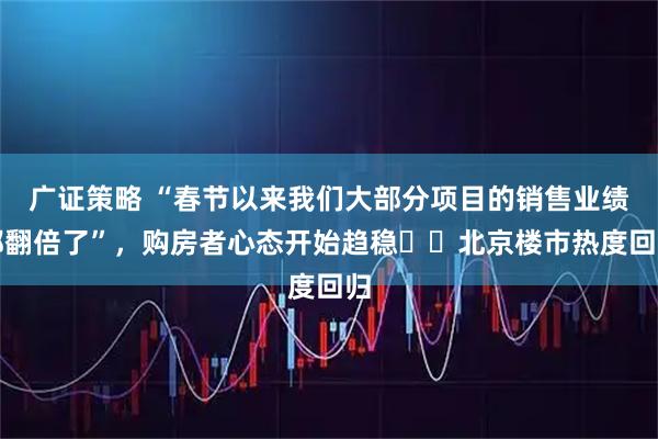 广证策略 “春节以来我们大部分项目的销售业绩都翻倍了”，购房者心态开始趋稳⋯⋯北京楼市热度回归