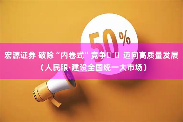 宏源证券 破除“内卷式”竞争 迈向高质量发展(人民眼·建设全国统一大市场)