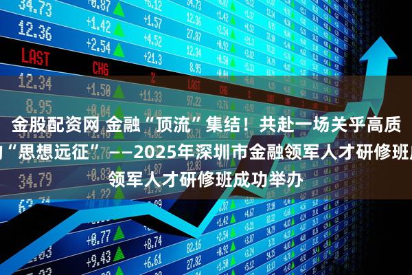 金股配资网 金融“顶流”集结!共赴一场关乎高质量发展的“思想远征” ——2025年深圳市金融领军人才研修班成功举办