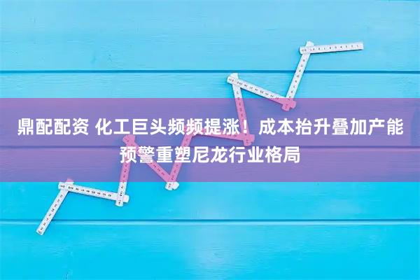 鼎配配资 化工巨头频频提涨！成本抬升叠加产能预警重塑尼龙行业格局