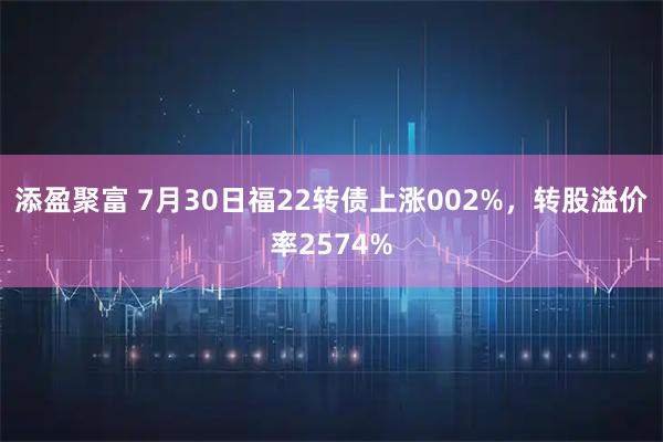 添盈聚富 7月30日福22转债上涨002%,转股溢价率2574%