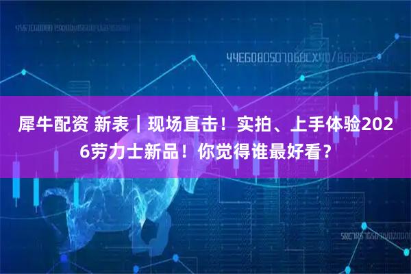 犀牛配资 新表｜现场直击！实拍、上手体验2026劳力士新品！你觉得谁最好看？