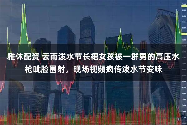 雅休配资 云南泼水节长裙女孩被一群男的高压水枪呲脸围射，现场视频疯传泼水节变味