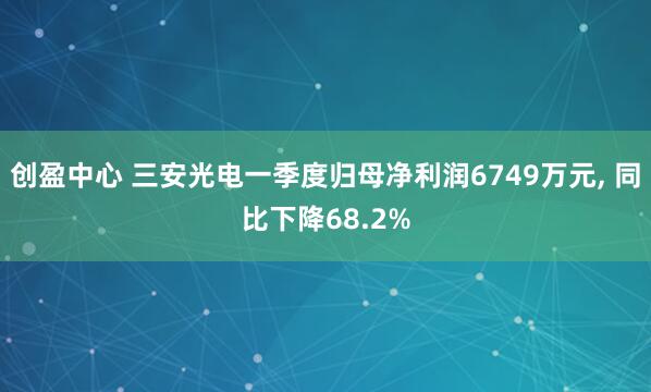 创盈中心 三安光电一季度归母净利润6749万元, 同比下降68.2%