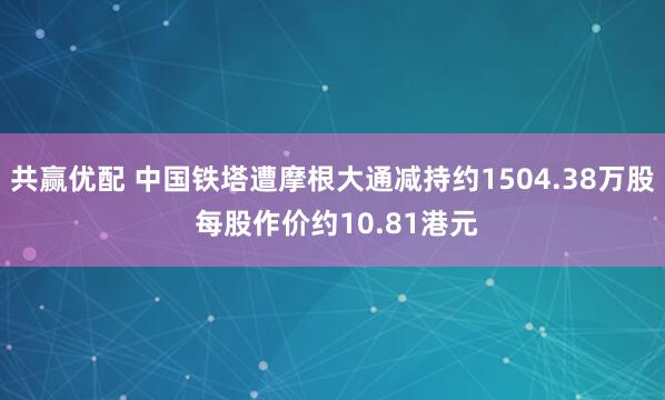 共赢优配 中国铁塔遭摩根大通减持约1504.38万股 每股作价约10.81港元