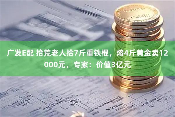 广发E配 拾荒老人拾7斤重铁棍，熔4斤黄金卖12000元，专家：价值3亿元