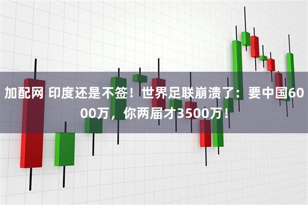 加配网 印度还是不签！世界足联崩溃了：要中国6000万，你两届才3500万！
