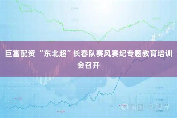 巨富配资 “东北超”长春队赛风赛纪专题教育培训会召开