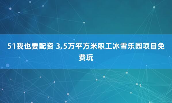 51我也要配资 3.5万平方米职工冰雪乐园项目免费玩