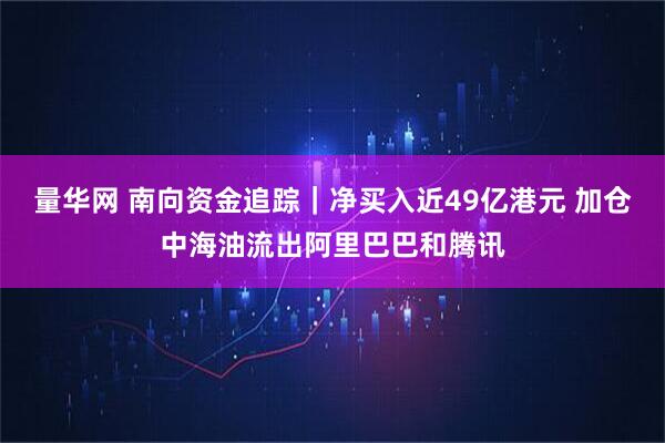 量华网 南向资金追踪｜净买入近49亿港元 加仓中海油流出阿里巴巴和腾讯