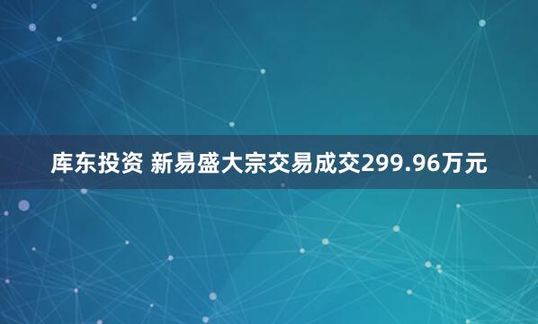 库东投资 新易盛大宗交易成交299.96万元