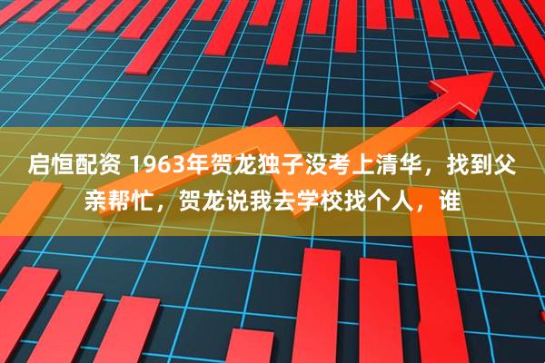 启恒配资 1963年贺龙独子没考上清华，找到父亲帮忙，贺龙说我去学校找个人，谁