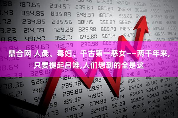 鼎合网 人彘、毒妇、千古第一恶女——两千年来,只要提起吕雉,人们想到的全是这
