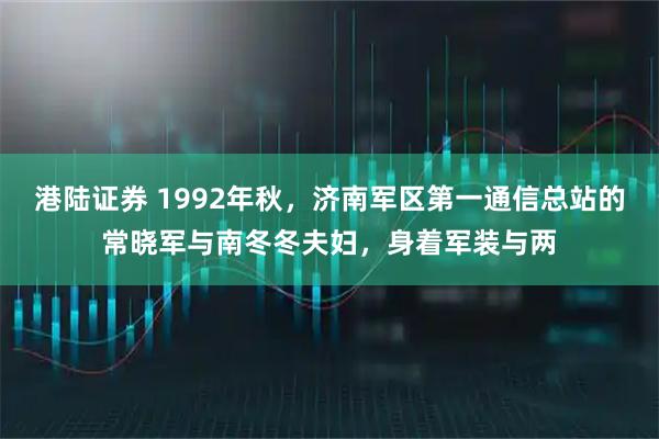 港陆证券 1992年秋，济南军区第一通信总站的常晓军与南冬冬夫妇，身着军装与两