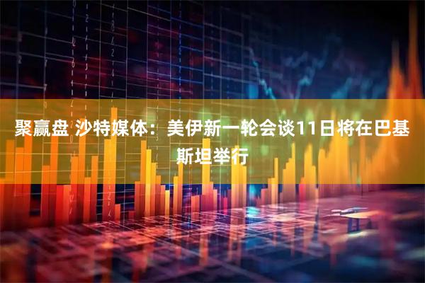 聚赢盘 沙特媒体：美伊新一轮会谈11日将在巴基斯坦举行