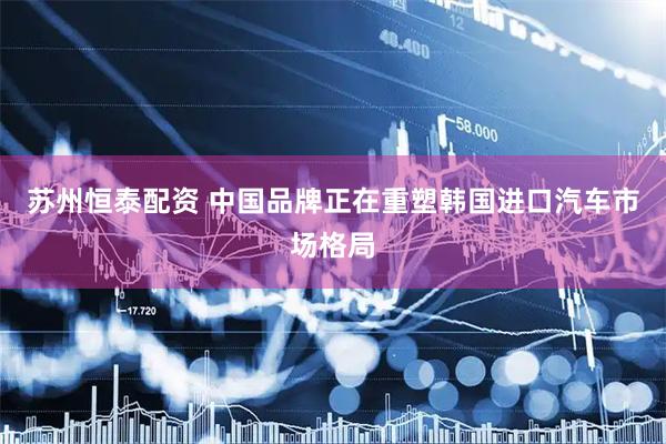 苏州恒泰配资 中国品牌正在重塑韩国进口汽车市场格局