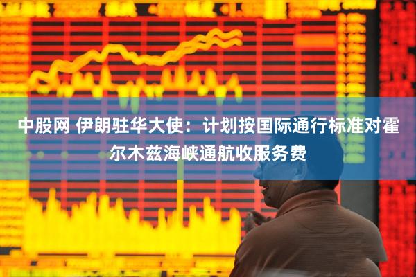 中股网 伊朗驻华大使：计划按国际通行标准对霍尔木兹海峡通航收服务费