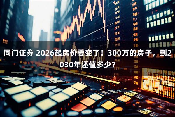 同门证券 2026起房价要变了！300万的房子，到2030年还值多少？