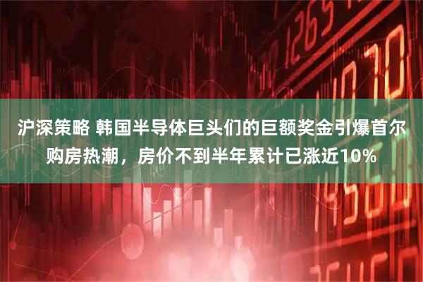 沪深策略 韩国半导体巨头们的巨额奖金引爆首尔购房热潮，房价不到半年累计已涨近10%