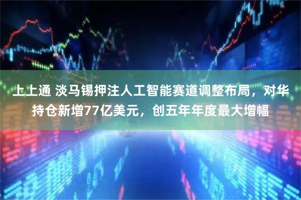 上上通 淡马锡押注人工智能赛道调整布局,对华持仓新增77亿美元,创五年年度最大增幅