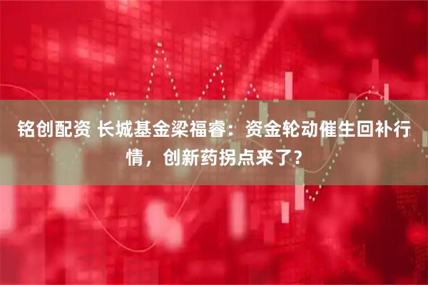 铭创配资 长城基金梁福睿:资金轮动催生回补行情,创新药拐点来了?